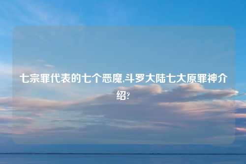 七宗罪代表的七个恶魔,斗罗大陆七大原罪神介绍?