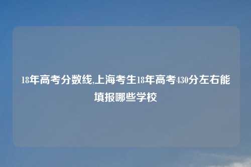 18年高考分数线,上海考生18年高考430分左右能填报哪些学校