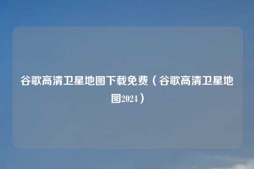谷歌高清卫星地图下载免费（谷歌高清卫星地图2024）