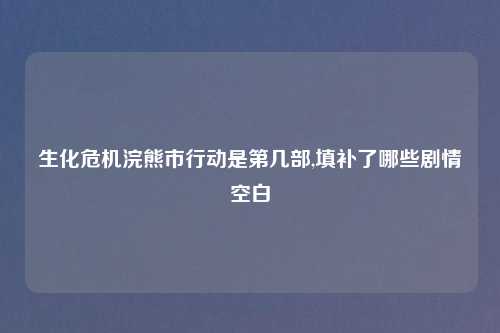 生化危机浣熊市行动是第几部,填补了哪些剧情空白