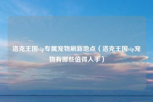 洛克王国vip专属宠物刷新地点（洛克王国vip宠物有哪些值得入手）