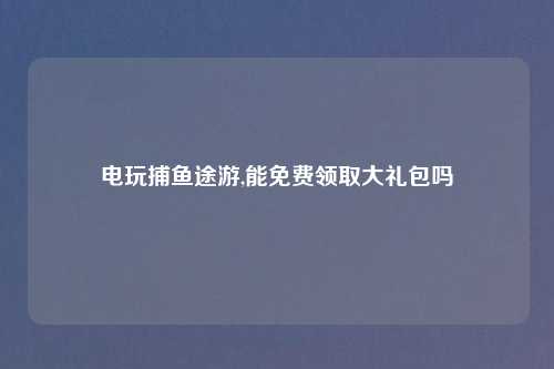 电玩捕鱼途游,能免费领取大礼包吗