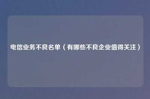 电信业务不良名单（有哪些不良企业值得关注）