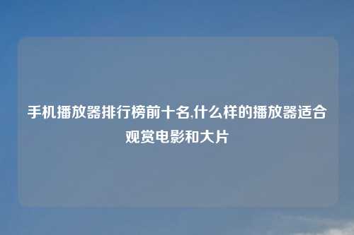 手机播放器排行榜前十名,什么样的播放器适合观赏电影和大片