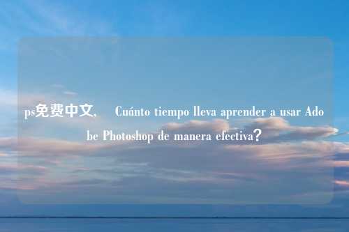 ps免费中文, ¿Cuánto tiempo lleva aprender a usar Adobe Photoshop de manera efectiva？