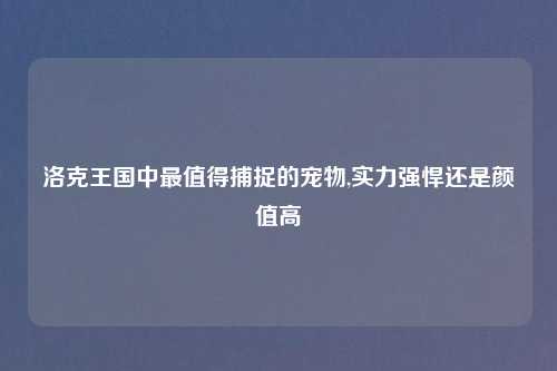 洛克王国中最值得捕捉的宠物,实力强悍还是颜值高