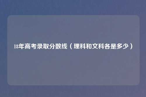 18年高考录取分数线（理科和文科各是多少）