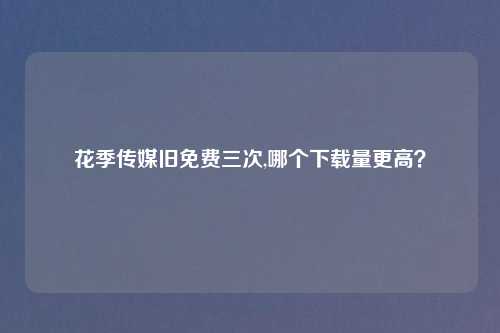 花季传媒旧免费三次,哪个下载量更高？