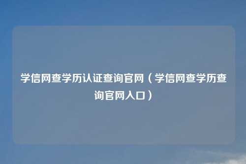 学信网查学历认证查询官网（学信网查学历查询官网入口）