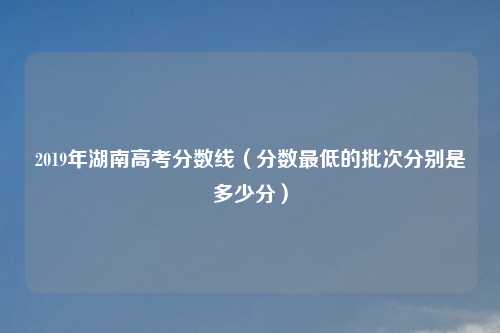 2019年湖南高考分数线（分数最低的批次分别是多少分）