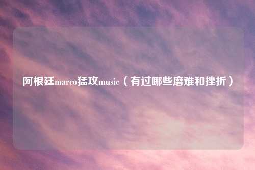 阿根廷marco猛攻music（有过哪些磨难和挫折）