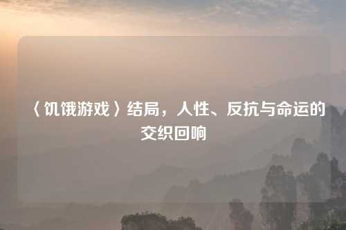 〈饥饿游戏〉结局，人性、反抗与命运的交织回响