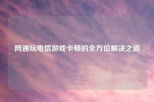 网通玩电信游戏卡顿的全方位解决之道