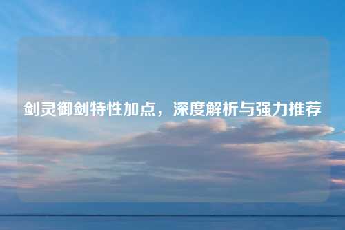 剑灵御剑特性加点，深度解析与强力推荐