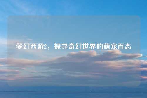 梦幻西游2，探寻奇幻世界的萌宠百态