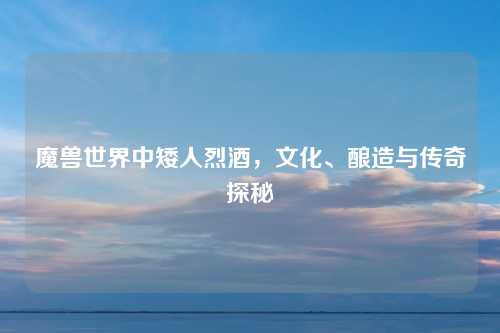 魔兽世界中矮人烈酒，文化、酿造与传奇探秘