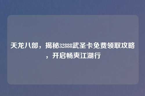 天龙八部，揭秘32888武圣卡免费领取攻略，开启畅爽江湖行