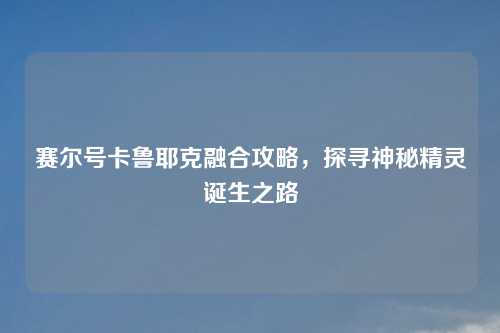 赛尔号卡鲁耶克融合攻略，探寻神秘精灵诞生之路