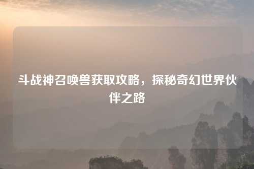 斗战神召唤兽获取攻略，探秘奇幻世界伙伴之路