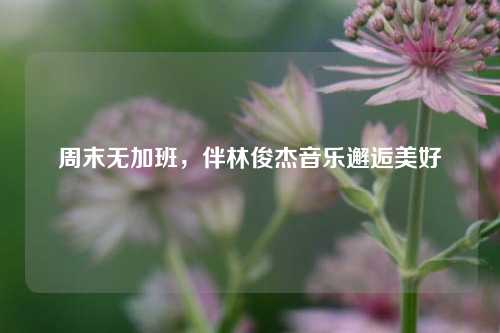 周末无加班，伴林俊杰音乐邂逅美好