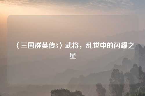 〈三国群英传3〉武将，乱世中的闪耀之星