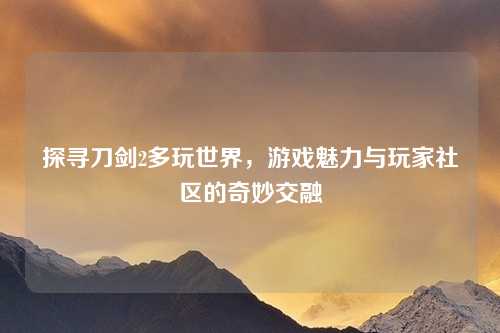 探寻刀剑2多玩世界，游戏魅力与玩家社区的奇妙交融