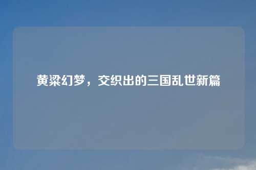 黄粱幻梦，交织出的三国乱世新篇