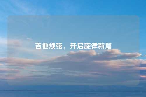 吉他焕弦，开启旋律新篇