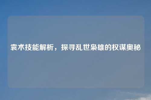 袁术技能解析，探寻乱世枭雄的权谋奥秘