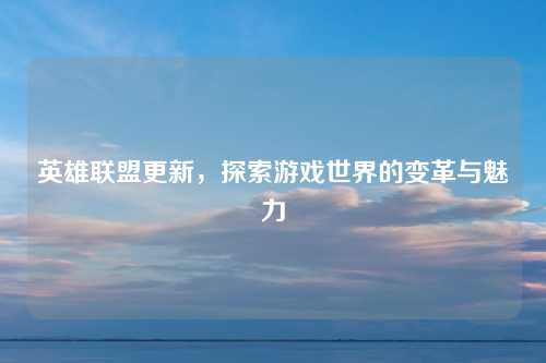 英雄联盟更新，探索游戏世界的变革与魅力