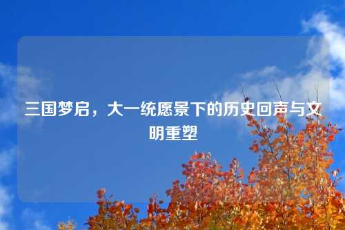 三国梦启，大一统愿景下的历史回声与文明重塑