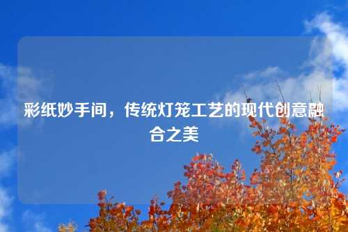 彩纸妙手间，传统灯笼工艺的现代创意融合之美