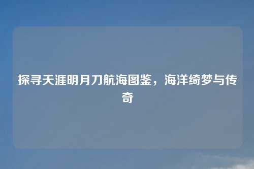 探寻天涯明月刀航海图鉴，海洋绮梦与传奇