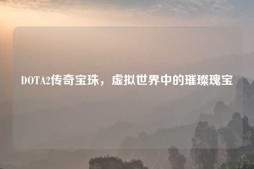 DOTA2传奇宝珠，虚拟世界中的璀璨瑰宝