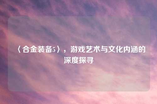 〈合金装备5〉，游戏艺术与文化内涵的深度探寻