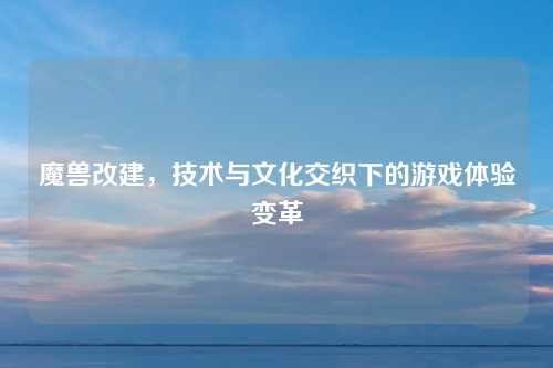 魔兽改建，技术与文化交织下的游戏体验变革