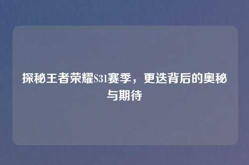 探秘王者荣耀S31赛季，更迭背后的奥秘与期待