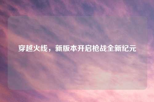 穿越火线，新版本开启枪战全新纪元