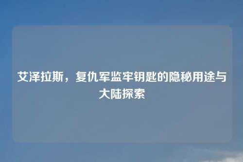 艾泽拉斯，复仇军监牢钥匙的隐秘用途与大陆探索