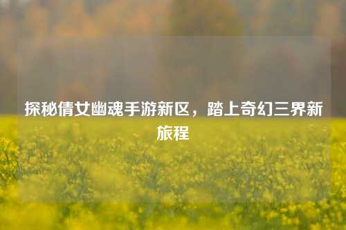 探秘倩女幽魂手游新区，踏上奇幻三界新旅程