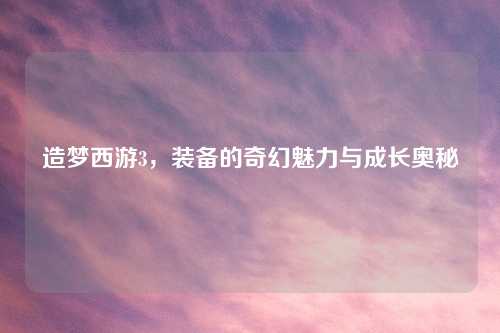 造梦西游3，装备的奇幻魅力与成长奥秘