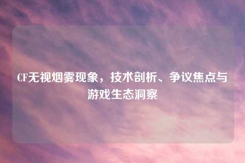 CF无视烟雾现象，技术剖析、争议焦点与游戏生态洞察