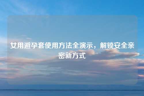 女用避孕套使用方法全演示，解锁安全亲密新方式
