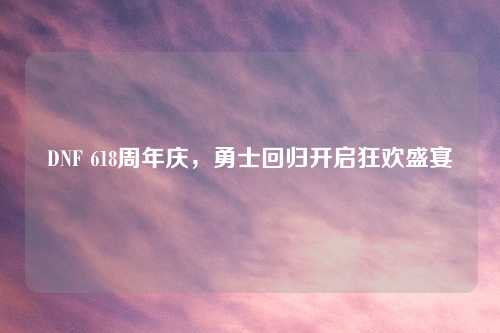 DNF 618周年庆，勇士回归开启狂欢盛宴