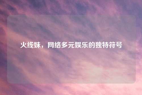 火线妹，网络多元娱乐的独特符号