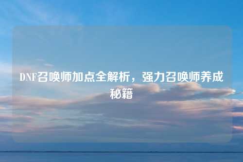 DNF召唤师加点全解析，强力召唤师养成秘籍