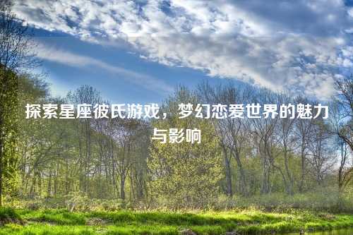 探索星座彼氏游戏，梦幻恋爱世界的魅力与影响