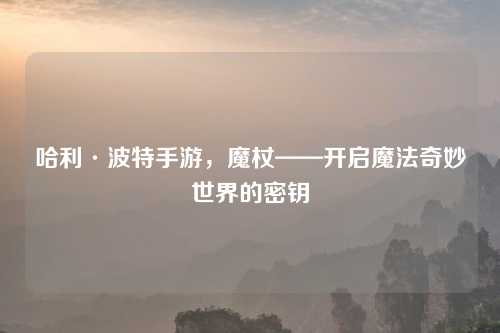 哈利·波特手游，魔杖——开启魔法奇妙世界的密钥