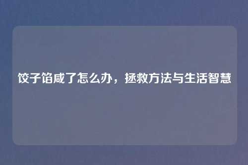 饺子馅咸了怎么办，拯救方法与生活智慧