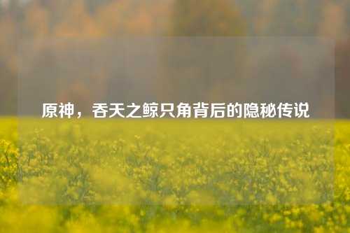 原神，吞天之鲸只角背后的隐秘传说